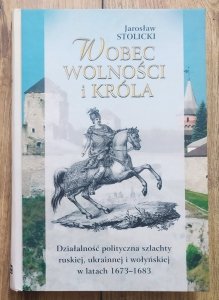 Jarosław Stolicki • Wobec wolności i króla. Działalność polityczna szlachty ruskiej, ukrainnej i wołyńskiej w latach 1673–1683