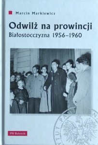 Marcin Markiewicz • Odwilż na prowincji. Białostocczyzna 1956–1960