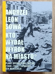 Andrzej Leon Sowa • Kto wydał wyrok na miasto? Plany operacyjne ZWZ-AK (1940-1944) i sposoby ich realizacji