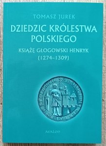 Tomasz Jurek • Dziedzic Królestwa Polskiego. Książę głogowski Henryk (1274-1309)