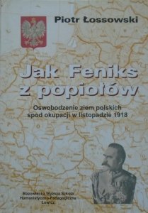 Piotr Łossowski • Jak Feniks z popiołów. Oswobodzenie ziem polskich spod okupacji w listopadzie 1918