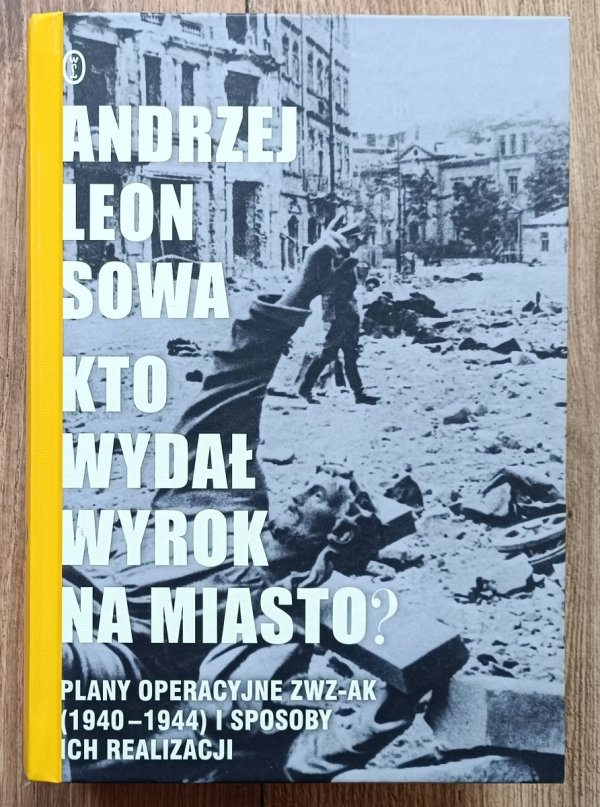 Andrzej Leon Sowa Kto wydał wyrok na miasto? Plany operacyjne ZWZ-AK (1940-1944) i sposoby ich realizacji