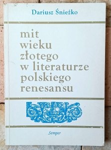 Dariusz Śnieżko • Mit wieku złotego w literaturze polskiego renesansu. Wzory - warianty - zastosowania