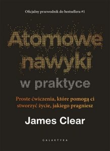 Atomowe nawyki w praktyce. Proste ćwiczenia, które pomogą ci stworzyć życie, jakiego pragniesz