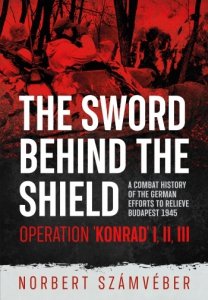 The Sword Behind the Shield: A Combat History of the German Efforts to Relieve Budapest 1945 - Operation 'Konrad' I, II, III